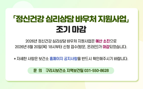 「정신건강 심리상담 바우처 지원사업」조기 마감
2026년 정신건강 심리상담 바우처 지원사업은 예산 소진으로
2026년 8월 20일(목) 18시부터 신청 접수(방문, 온라인)가 마감되었습니다.
* 자세한 사항은 보건소 홈페이지 공지사항을 반드시 확인해주시기 바랍니다.
문의) 구리시보건소 지역보건팀 031-550-8628