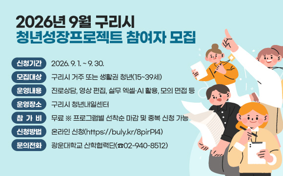 2026년 9월 구리시 청년성장프로젝트 참여자 모집
○ 신청기간 : 2026. 9. 1. ~ 9. 30.
○ 모집대상 : 구리시 거주 또는 생활권 청년(15~39세)
○ 운영내용 : 진로상담, 영상 편집, 실무 엑셀·AI 활용, 모의 면접 등
○ 운영장소 : 구리시 청년내일센터
○ 참 가 비 : 무료 ※ 프로그램별 선착순 마감 및 중복 신청 가능
○ 신청방법 : 온라인 신청(https://buly.kr/8pirPI4)
○ 문의전화 : 광운대학교 산학협력단(☎02-940-8512)