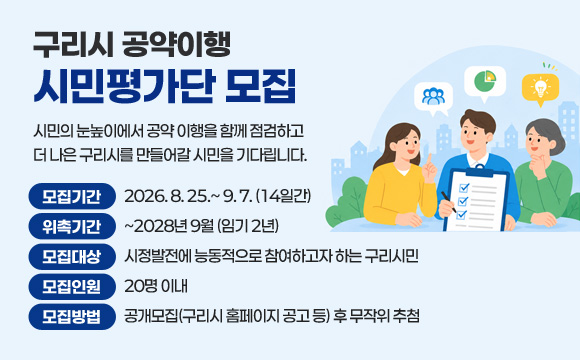 구리시 공약이행 시민평가단 모집

시민의 눈높이에서 공약 이행을 함께 점검하고
더 나은 구리시를 만들어갈 시민을 기다립니다.

모집기간 : 2026. 8. 25.~ 9. 7. (14일간)
위촉기간 : ~2028년 9월 (임기 2년)
모집대상 : 시정발전에 능동적으로 참여하고자 하는 구리시민
모집인원 : 20명 이내
모집방법 : 공개모집(구리시 홈페이지 공고 등) 후 무작위 추첨
