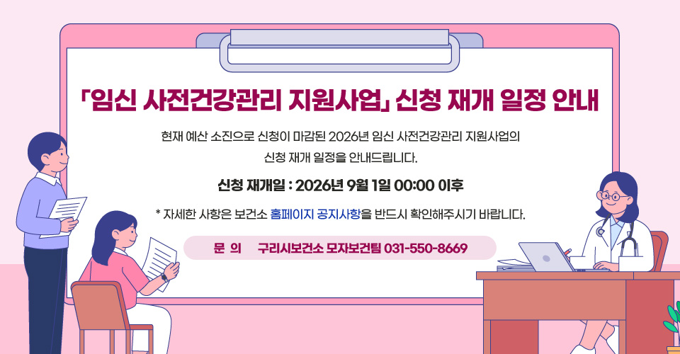 「임신 사전건강관리 지원사업」신청 재개 일정 안내
현재 예산 소진으로 신청이 마감된 2026년 임신 사전건강관리 지원사업의 신청 재개 일정을 안내드립니다.

○ 신청 재개일: 2026년 9월 1일 00:00 이후 
  
  * 자세한 사항은 보건소 홈페이지 공지사항을 반드시 확인해주시기 바랍니다.

문의) 구리시보건소 모자보건팀 031-550-8669