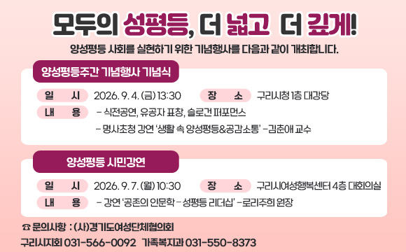 모두의 성평등, 더 넓고 더 깊게! 
양성평등 사회를 실현하기 위한 기념행사를 다음과 같이 개최합니다.

 [양성평등주간 기념행사 기념식]
 ○ 일 시 : 2026. 9. 4. (금) 13:30
 ○ 장 소 : 구리시청 1층 대강당
 ○ 내 용 
  - 식전공연, 유공자 표창, 슬로건 퍼포먼스  - 명사초청 강연 ‘생활 속 양성평등&공감소통’ -김춘애 교수

 [양성평등 시민강연]
 ○ 일 시 : 2026. 9. 7. (월) 10:30
 ○ 장 소 : 구리시여성행복센터 4층 대회의실
 ○ 내 용   - 강연 ‘공존의 인문학 – 성평등 리더십’ -로리주희 원장
☎ 문의사항 : (사)경기도여성단체협의회 구리시지회 031-566-0092 / 가족복지과 031-550-8373