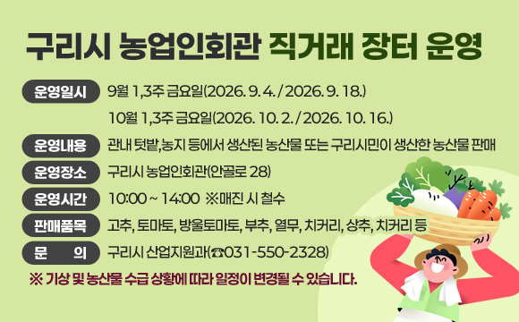 구리시 농업인회관 직거래 장터 운영
○ 운영일시
- 9월 1,3주 금요일(2026. 9. 4. / 2026. 9. 18.)
- 10월 1,3주 금요일(2026. 10. 2. / 2026. 10. 16.) 
○ 운영내용 : 관내 텃밭,농지 등에서 생산된 농산물 또는 구리시민이 생산한 농산물 판매
○ 운영장소 : 구리시 농업인회관(안골로 28)
○ 운영시간 : 10:00 ~ 14:00  ※매진 시 철수
○ 판매품목 : 고추,토마토,방울토마토,부추,열무,치커리,상추,치커리 등
○ 문 의: 구리시 산업지원과(☎031-550-2328)
※기상 및 농산물 수급 상황에 따라 일정이 변경될 수 있습니다.