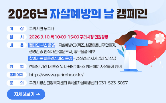 2026년 자살예방의 날 캠페인
□ 대    상: 구리시민 누구나
□ 일    시: 2026.9.10.목 10:00-15:00 구리시청 민원광장 
□ 내    용: 캠페인 부스 운영 – 자살예방 OX퀴즈, 희망이음나무 만들기,
                                생명존중 인식개선 설문조사, 홍보물품 배포
             찾아가는 마음안심버스 운영 – 정신건강 자가검진 및 상담
□ 방    법: 캠페인 기간 내 부스 및 마음안심버스 방문하여 자유롭게 참여
□ 홈페이지: https://www.gurimhc.or.kr/
□ 문    의: 구리시정신건강복지센터 (부설)자살예방센터 031-523-3057