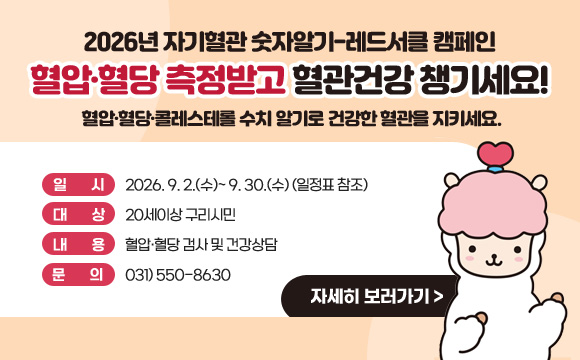 2026년 자기혈관 숫자알기-레드서클 캠페인
■ 혈압·혈당 측정받고 혈관건강 챙기세요!■
혈압·혈당·콜레스테롤 수치 알기로 건강한 혈관을 지키세요.
❍ 일 시 : 2026. 9. 2.(수)~ 9. 30.(수) (일정표 참조)
❍ 대 상 : 20세이상 구리시민❍ 내 용 : 혈압·혈당 검사 및 건강상담❍ 문 의 : 031) 550-8630