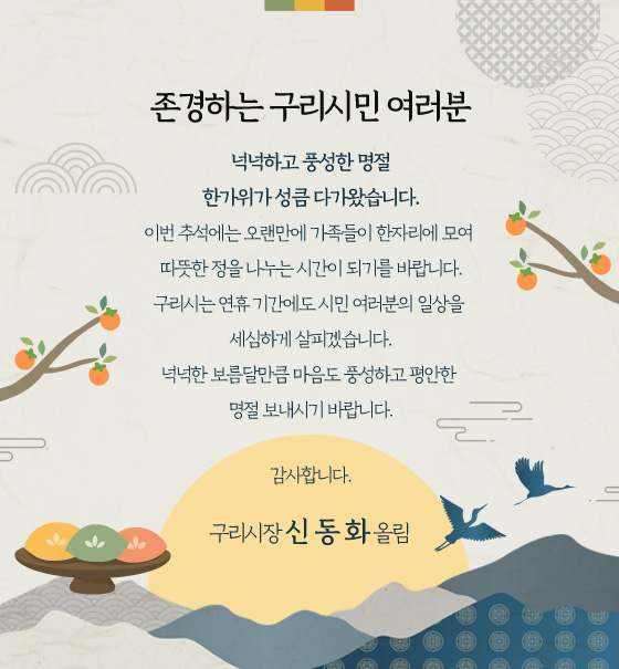 존경하는 구리시민 여러분
넉넉하고 풍성한 명절
한가위가 성큼 다가왔습니다.
이번 추석에는 오랜만에 가족들이 한자리에 모여
따뜻한 정을 나누는 시간이 되기를 바랍니다.
구리시는 연휴 기간에도 시민 여러분의 일상을
세심하게 살피겠습니다.
넉넉한 보름달만큼 마음도 풍성하고 평안한
명절 보내시기 바랍니다.
감사합니다.
구리시장 신 동 화 올림