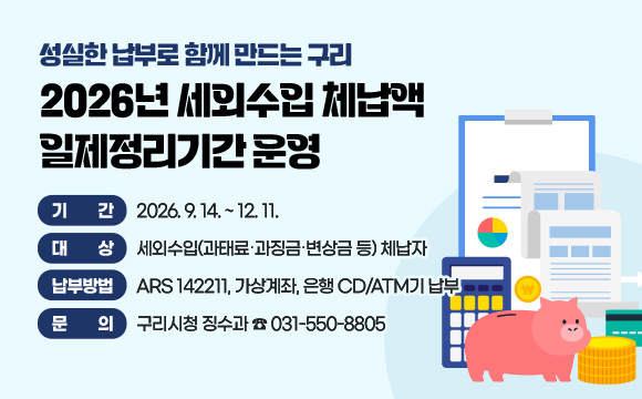 성실한 납부로 함께 만드는 구리
2026년 세외수입 체납액 일제정리기간 운영
○ 기 간 : 2026. 9. 14. ~ 12. 11.
○ 대 상 : 세외수입(과태료‧과징금‧변상금 등) 체납자
○ 납부방법 : ARS 142211, 가상계좌, 은행 CD/ATM기 납부
○ 문 의 : 구리시청 징수과 ☎ 031-550-8805