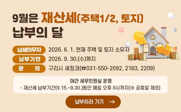 9월은 재산세(주택1/2, 토지) 납부의 달
○ 납세의무자 : 2026. 6. 1. 현재 주택 및 토지 소유자
○ 납부기한 : 2026. 9. 30.(수)까지
○ 문 의 : 구리시 세정과(☎031-550-2092, 2183, 2209)
✤ 야간 세무민원실 운영
☞ 재산세 납부기간(9.15.~9.30.)동안 매일 오후 8시까지(※ 공휴일 제외)
납부하러 가기