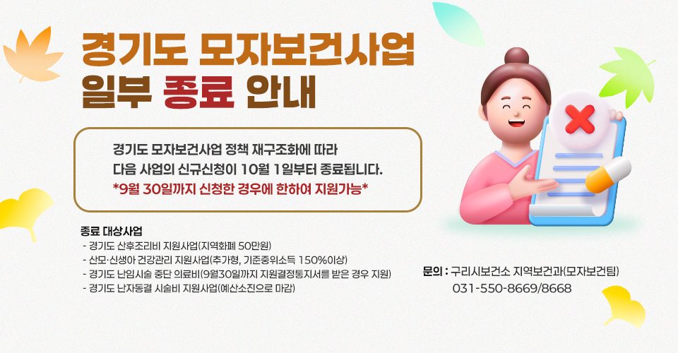 경기도 모자보건사업 일부 종료 안내
경기도 모자보건사업 정책 재구조화에 따라 다음 사업의 신규신청이 10월 1일부터 종료됩니다.
*9월 30일까지 신청한 경우에 한하여 지원가능* 
1. 종료 대상사업
 - 경기도 산후조리비 지원사업(지역화폐 50만원)
 - 산모·신생아 건강관리 지원사업(추가형, 기준중위소득 150%이상)
 - 경기도 난임시술 중단 의료비(9월30일까지 지원결정통지서를 받은 경우 지원)
 - 경기도 난자동결 시술비 지원사업(예산소진으로 마감)
2. 문의 : 구리시보건소 지역보건과(모자보건팀) 031-550-8669/8668