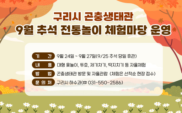 구리시 곤충생태관 9월 추석 전통놀이 체험마당 운영
○ 기간 : 9월 24일 ~ 9월 27일(9/25 추석 당일 휴관)
○ 내용 : 대형 윷놀이, 투호, 제기차기, 딱지치기 등 자율체험
○ 방법 : 곤충생태관 방문 및 자율체험
○ 문의처 : 구리시 하수과(☎ 031-550-2586)