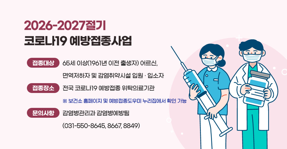 2026-2027절기 코로나19 예방접종사업
❍ 접종 대상 : 65세 이상(1961년 이전 출생자) 어르신,  면역저하자 및 감염취약시설 입원‧입소자
❍ 접종 장소 : 전국 코로나19 예방접종 위탁의료기관
              ※ 보건소 홈페이지 및 예방접종도우미 누리집에서 확인 가능
❍ 문의 사항 : 감염병관리과 감염병예방팀(031-550-8645, 8667, 8849)