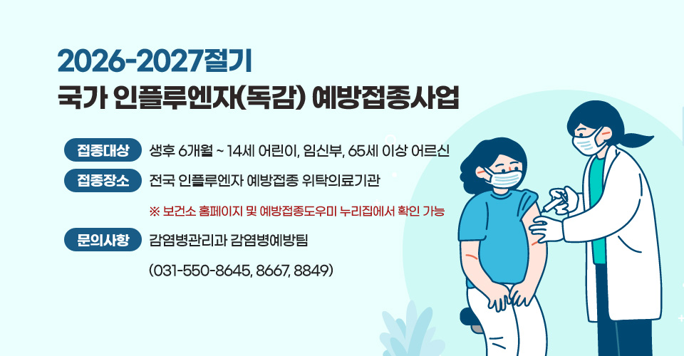 2026-2027절기 국가 인플루엔자(독감) 예방접종사업
❍ 접종 대상 : 생후 6개월 ~ 14세 어린이, 임신부, 65세 이상 어르신
❍ 접종 장소 : 전국 인플루엔자 예방접종 위탁의료기관※ 보건소 홈페이지 및 예방접종도우미 누리집에서 확인 가능
❍ 문의 사항 : 감염병관리과 감염병예방팀(031-550-8645, 8667, 8849)