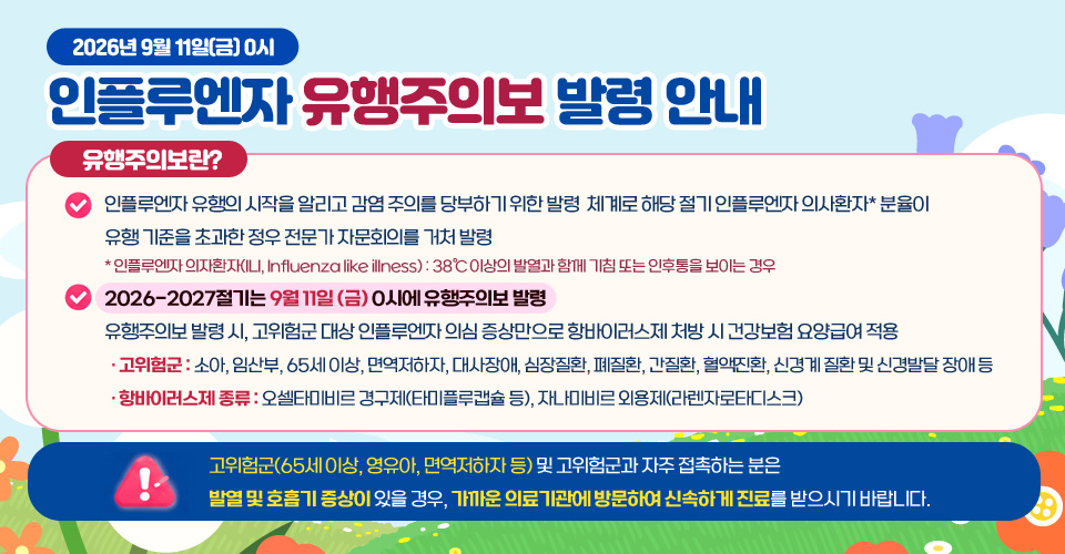 2026년 9월 11일(금) 0시
인플루엔자 유행주의보 발령 안내

유행주의보란?

- 인플루엔자 유행의 시작을 알리고 감염 주의를 당부하기 위한 발령  체계로 해당 절기 인플루엔자 의사환자* 분율이 유행 기준을 초과한 정우 전문가 자문회의를 거처 발령
* 인플루엔자 의자환자(ILI, Influenza like illness) : 38℃ 이상의 발열과 함께 기침 또는 인후통을 보이는 경우
- 2026-2027절기는 9월 11일 (금) 0시에 유행주의보 발령
- 유행주의보 발령 시, 고위험군 대상 인플루엔자 의심 증상만으로 항바이러스제 처방 시 건강보험 요양급여 적용
 · 고위험군 : 소아, 임산부, 65세 이상, 면역저하자, 대사장애, 심장질환, 폐질환, 간질환, 혈액진환, 신경계 질환 및 신경발달 장애 등
 · 항바이러스제 종류 : 오셀타미비르 경구제(타미플루캡슐 등), 자나미비르 외용제(라렌자로타디스크)

고위험군(65세 이상, 영유아, 면역저하자 등) 및 고위험군과 자주 접촉하는 분은 발열 및 호흡기 증상이 있을 경우, 가까운 의료기관에 방문하여 신속하게 진료를 받으시기 바랍니다.
