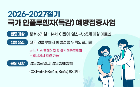 2026-2027절기 국가 인플루엔자(독감) 예방접종사업
❍ 접종 대상 : 생후 6개월 ~ 14세 어린이, 임신부, 65세 이상 어르신
❍ 접종 장소 : 전국 인플루엔자 예방접종 위탁의료기관※ 보건소 홈페이지 및 예방접종도우미 누리집에서 확인 가능
❍ 문의 사항 : 감염병관리과 감염병예방팀(031-550-8645, 8667, 8849)