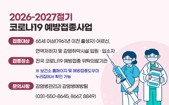 2026-2027절기 코로나19 예방접종사업
❍ 접종 대상 : 65세 이상(1961년 이전 출생자) 어르신,
면역저하자 및 감염취약시설 입원‧입소자
❍ 접종 장소 : 전국 코로나19 예방접종 위탁의료기관
※ 보건소 홈페이지 및 예방접종도우미 누리집에서 확인 가능
❍ 문의 사항 : 감염병관리과 감염병예방팀(031-550-8645, 8667, 8849)