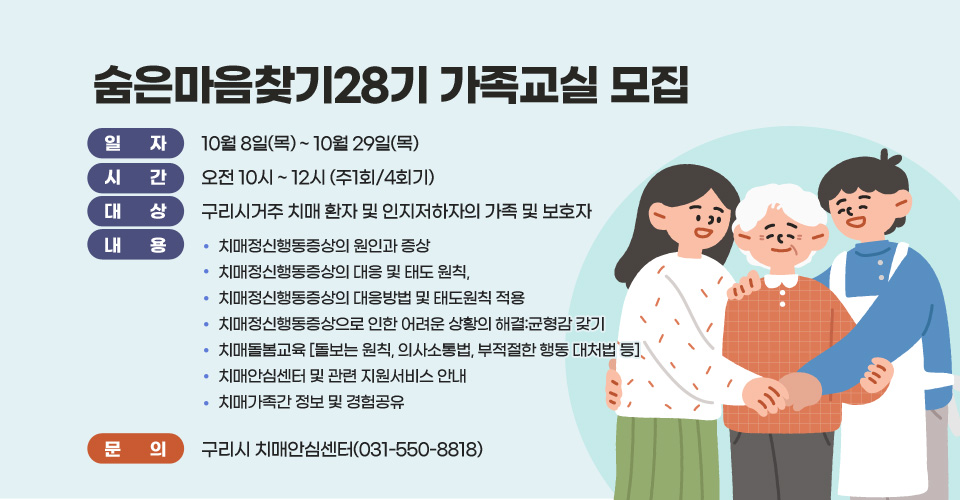 숨은마음찾기28기 가족교실 모집
□ 일 자 : 10월 8일(목) ~ 10월 29일(목)/
□ 시 간 : 오전 10시 ~ 12시 (주1회/4회기)
□ 대 상 : 구리시거주 치매 환자 및 인지저하자의 가족 및 보호자
□ 내 용 
 - 치매정신행동증상의 원인과 증상
 - 치매정신행동증상의 대응 및 태도 원칙, 
 - 치매정신행동증상의 대응방법 및 태도원칙 적용
 - 치매정신행동증상으로 인한 어려운 상황의 해결:균형감 갖기
 - 치매돌봄교육 [돌보는 원칙, 의사소통법, 부적절한 행동 대처법 등]
 - 치매안심센터 및 관련 지원서비스 안내
 - 치매가족간 정보 및 경험공유
□ 문의 : 구리시 치매안심센터(031-550-8818)