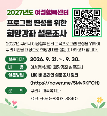 2027년도 여성행복센터 프로그램 편성을 위한 희망강좌 설문조사
2027년 구리시 여성행복센터 교육프로그램 편성을 위하여 구리시민을 대상으로 희망강좌를 설문조사하고자 합니다.
○ 설문기간 : 2026. 9. 21. ~ . 9. 30. 
○ 내    용 : 여성행복센터 희망강좌 설문조사
○ 설문방법 : 네이버 온라인 설문조사 링크(https://naver.me/5Mv9KFOH)
○ 문의 : 구리시 가족복지과(031-550-8303, 8840)