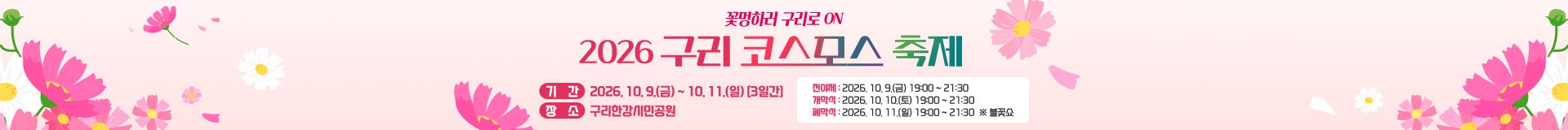 꽃멍하러 구리로 ON
2026 구리 코스모스 축제
 기    간 : 2026. 10. 9.(금) ~ 10. 11.(일) [3일간] 
 장    소 : 구리한강시민공원
   - 전야제 : 2026. 10. 9.(금) 19:00 ~ 21:30
   - 개막식 : 2026. 10. 10.(토) 19:00 ~ 21:30
   - 폐막식 : 2026. 10. 11.(일) 19:00 ~ 21:30  ※ 불꽃쇼