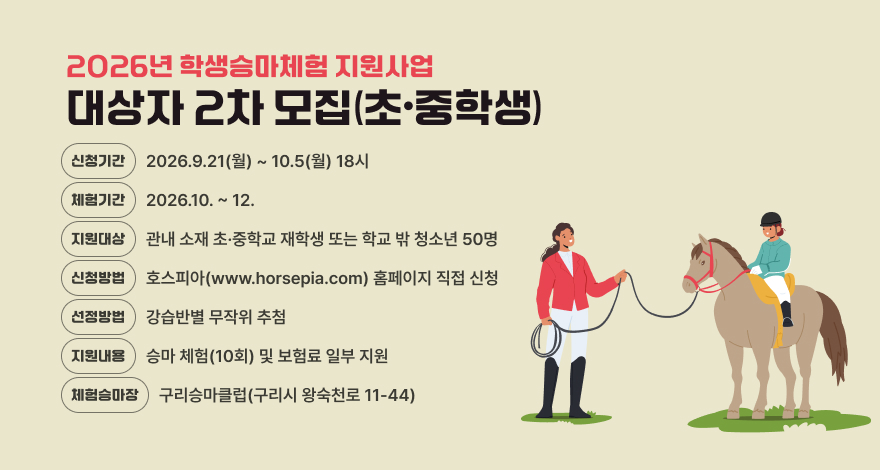 2026년 학생승마체험 지원사업 대상자 2차 모집(초·중학생)
○ 신청기간 : 2026. 9. 21.(월) ~ 10. 5.(월) 18:00
○ 체험기간 : 2026. 10. ∼ 12. 
○ 지원대상 : 관내 소재 초·중학교 재학생 또는 학교 밖 청소년 50명
○ 신청방법 : 호스피아(www.horsepia.com) 홈페이지 직접 신청
○ 선정방법 : 강습반별 무작위 추첨
○ 지원내용 : 승마 체험(10회) 및 보험료 일부 지원
○ 체험 승마장 : 구리승마클럽(구리시 왕숙천로 11-44)