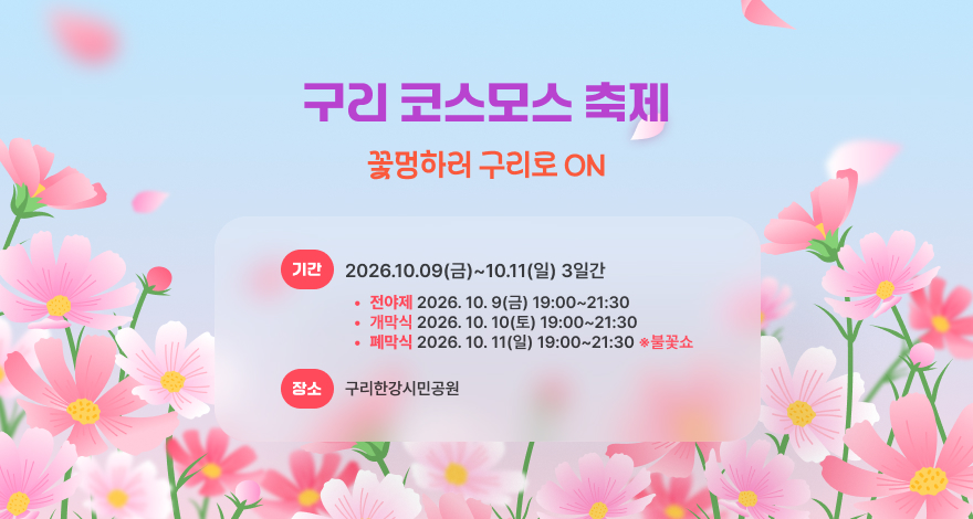 2026 구리 코스모스 축제
꽃멍하러 구리로 ON
 기    간 : 2026. 10. 9.(금) ~ 10. 11.(일) [3일간] 
   - 전야제 : 2026. 10. 9.(금) 19:00 ~ 21:30
   - 개막식 : 2026. 10. 10.(토) 19:00 ~ 21:30
   - 폐막식 : 2026. 10. 11.(일) 19:00 ~ 21:30  ※ 불꽃쇼
 장    소 : 구리한강시민공원