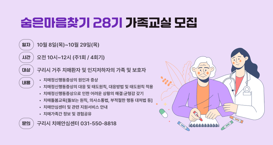 숨은마음찾기 28기 가족교실 모집
일자 10월 8일(목)~10월 29일(목)
(시간) 오전 10시~12시 (주1회/4회기)
대상 구리시 거주 치매환자 및 인지저하자의 가족 및 보호자
내용
•치매정신행동증상의 원인과 증상
•치매정신행동증상의 대응 및 태도원칙, 대응방법 및 태도원칙 적용
•치매정신행동증상으로 인한 어려운 상황의 해결:균형감 갖기
•치매돌봄교육[돌보는 원칙, 의사소통법, 부적절한 행동 대처법 등]
•치매안심센터 및 관련 지원서비스 안내
•치매가족간 정보 및 경험공유
문의 구리시 치매안심센터 031-550-8818