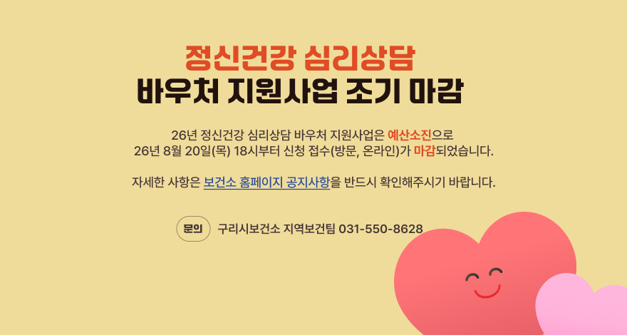 정신건강 심리상담
바우처 지원사업 조기 마감
26년 정신건강 심리상담 바우처 지원사업은 예산소진으로
26년 8월 20일(목) 18시부터 신청 접수(방문, 온라인)가 마감되었습니다.
자세한 사항은 보건소 홈페이지 공지사항을 반드시 확인해주시기 바랍니다.
문의 구리시보건소 지역보건팀 031-550-8628