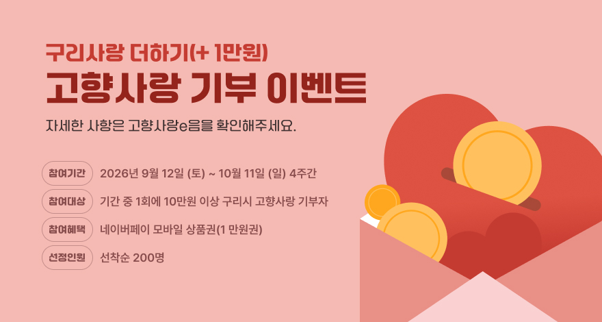 구리사랑더하기(+ 1만원)
고향사랑 기부 이벤트
자세한 사항은 고향사랑e음을 확인해주세요.
참여기간 2026년 9월 12일 (토) ~ 10월 11일 (일) 4주간
참여대상 기간 중 1회에 10만원 이상 구리시 고향사랑 기부자
참여혜택 네이버페이 모바일 상품권(1만원권)
선정인원 선착순 200명
