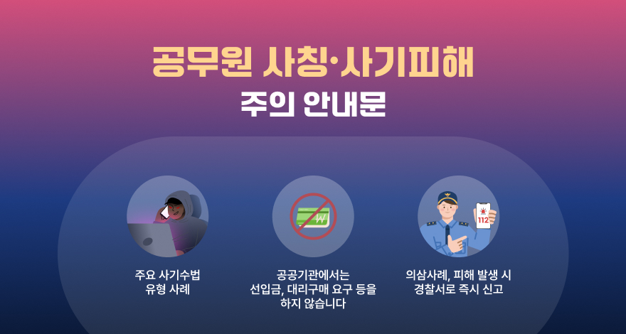 공무원 사칭피해 사기피해 주의 안내문

① 주요 사기수법 유형 사례
② 공공기관에서는 선입금, 대리구매 요구 등을 하지 않습니다.
③ 의심 사례, 피해 발생 시 경찰서로 즉시 신고