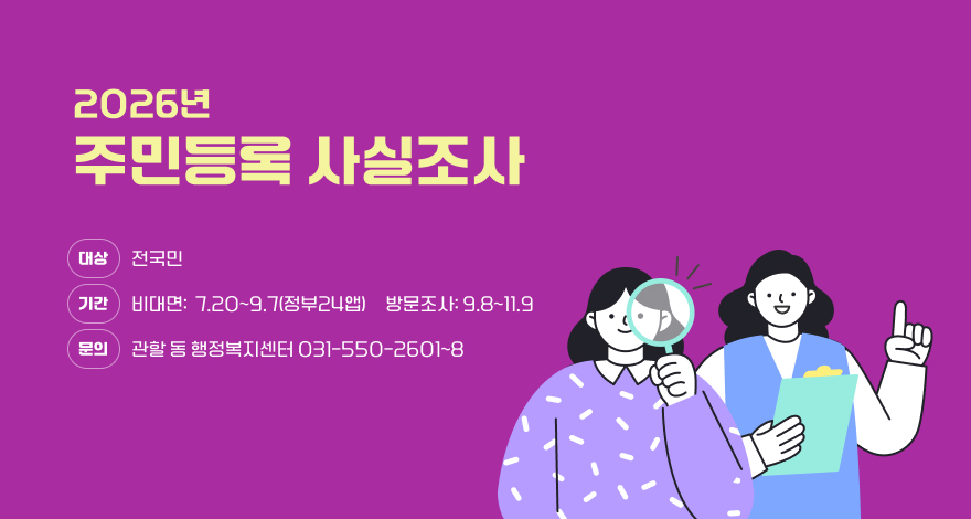 /2026년 주민등록 사실조사
/대 상 : 전국민
/기 간 - 비대면 조사 : 2026.07.20. ~ 09.07.(정부24앱)/- 방 문 조사 : 2026.09.08. ~ 11.09.
/문 의 : 관할 동 행정복지센터  ☎031-550-2601~8