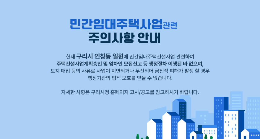 ‘민간임대주택사업’ 관련 주의사항 안내

현재 구리시 인창동 일원에 민간임대주택건설사업 관련하여 
주택건설사업계획승인 및 임차인 모집신고 등 행정절차 이행된 바 없으며,
 토지 매입 등의 사유로 사업이 지연되거나 무산되어 금전적 피해가 
발생 할 경우 행정기관의 법적 보호를 받을 수 없습니다.
 자세한 사항은 구리시청 홈페이지 고시/공고를 참고하시기 바랍니다.