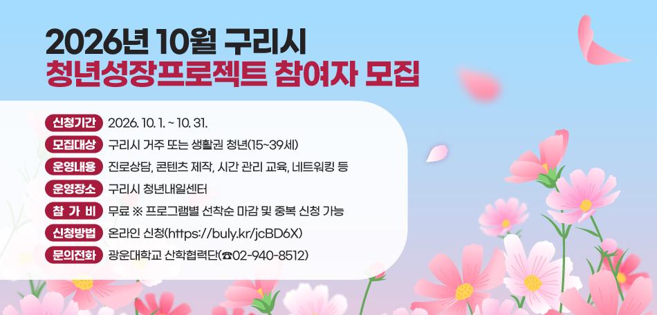 2026년 10월 구리시 청년성장프로젝트 참여자 모집
○ 신청기간 : 2026. 10. 1. ~ 10. 31.
○ 모집대상 : 구리시 거주 또는 생활권 청년(15~39세)
○ 운영내용 : 진로상담, 콘텐츠 제작, 시간 관리 교육, 네트워킹 등
○ 운영장소 : 구리시 청년내일센터
○ 참 가 비 : 무료 ※ 프로그램별 선착순 마감 및 중복 신청 가능
○ 신청방법 : 온라인 신청(https://buly.kr/jcBD6X)
○ 문의전화 : 광운대학교 산학협력단(☎02-940-8512)