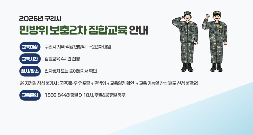 2026년 구리시 민방위 보충2차 집합교육 안내
〇 교육대상 : 구리시 지역·직장 민방위 1~2년차 대원
〇 교육시간 : 집합교육 4시간 진행
〇 일시/장소 : 전자통지 또는 종이통지서 확인
  ※ 지정일 참석 불가시 : 국민재난안전포털 → 민방위 → 교육일정 확인  → 교육 가능일 참석(별도 신청 불필요)
〇 교육문의 : 1566-8448(평일 9-18시, 주말&공휴일 휴무)