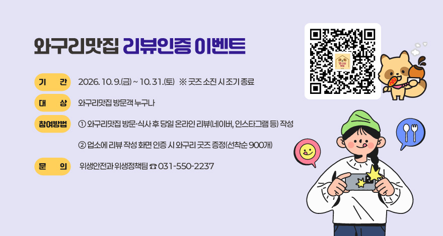 와구리맛집 리뷰인증 이벤트
     
 □ 기간 : 2026. 10. 9.(금) ~ 10. 31.(토)   ※ 굿즈 소진 시 조기 종료
 □ 대상 : 와구리맛집 방문객 누구나
 □ 참여방법
   ① 와구리맛집 방문·식사 후 당일 온라인 리뷰(네이버, 인스타그램 등) 작성
   ② 업소에 리뷰 작성 화면 인증 시 와구리 굿즈 증정(선착순 900개) 
 □ 문의 : 위생안전과 위생정책팀 ☎ 031-550-2237