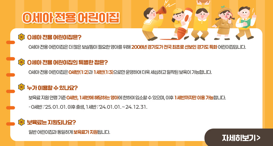0세아 전용 어린이집

0세아 전용 어린이집은?
0세아 전용 어린이집은 더 많은 보살핌이 필요한 영아를 위해 2008년 경기도가 전국 최초로 선보인 경기도 특화 어린이집입니다.

0세아 전용 어린이집의 특별한 점은?
0세아 전용 어린이집은 0세반(1:2)과 1세반(1:3)으로만 운영하여 더욱 세심하고 밀착된 보육이 가능합니다.

누가 이용할 수 있나요?
보육료 지원 연령 기준 0세반, 1세반에 해당하는 영아에 한하여 입소할 수 있으며, 이후 1세반까지만 이용 가능합니다.
- 0세반 : '25. 01. 01. 이후 출생, 1세반 : '24. 01. 01. ~ 24. 12. 31.

보육료는 지원되나요?
일반 어린이집과 동일하게 보육료가 지원됩니다.

자세히 보기 >