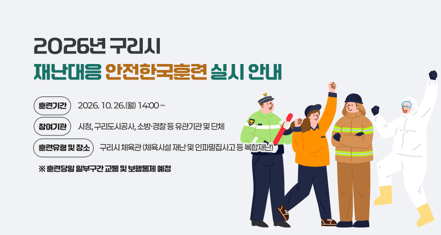 「2026년 구리시 재난대응 안전한국훈련」 실시 안내 

◇ 훈련기간 : 2026. 10. 26.(월) 14:00 ~
◇ 참여기관 : 시청, 구리도시공사, 소방·경찰 등 유관기관 및 단체
◇ 훈련유형 및 장소 : 구리시 체육관
   (체육시설 재난 및 인파밀집사고 등 복합재난)
  ※ 훈련당일 일부구간 교통 및 보행통제 예정