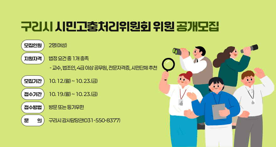 구리시 시민고충처리위원회 위원 공개모집

○모집인원: 2명(여성)
○지원자격: 법정 요건 중 1개 충족
 - 교수, 법조인, 4급 이상 공무원, 전문자격증, 시민단체 추천
○모집기간: 10. 12.(월) ~ 10. 23.(금) 
○접수기간: 10. 19.(월) ~ 10. 23.(금) 
○접수방법: 방문 또는 등기우편
○문의:구리시 감사담당관(031-550-8377)