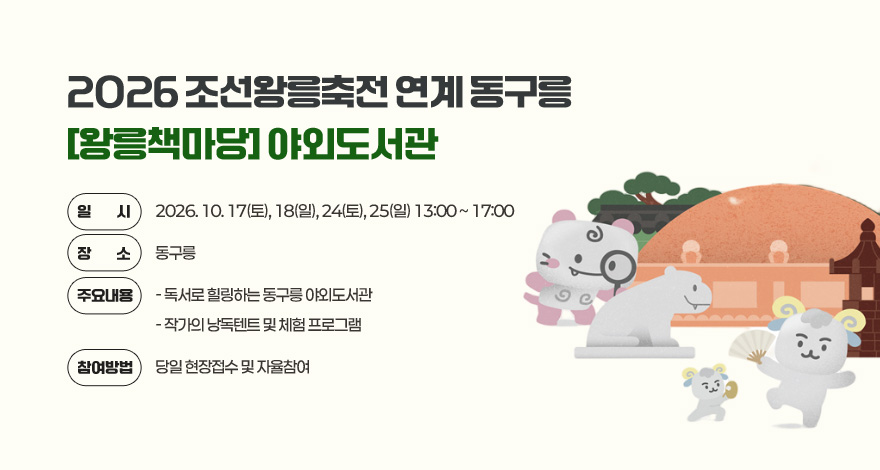 2026 조선왕릉축전 연계 동구릉 [왕릉책마당] 야외도서관

일    시 : 2026. 10. 17(토), 18(일), 24(토), 25(일) 13:00 ~ 17:00 
장    소 : 동구릉
주요내용 
 - 독서로 힐링하는 동구릉 야외도서관 
 - 작가의 낭독텐트 및 체험 프로그램
참여방법 : 당일 현장접수 및 자율참여
