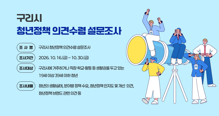 구리시 청년정책 의견수렴 설문조사
 ○ 조 사 명 : 구리시 청년정책 의견수렴 설문조사
 ○ 조사기간 : 2026. 10. 16.(금) ~ 10. 30.(금)
 ○ 조사대상 : 구리시에 거주하거나 직장·학교·활동 등 생활권을 두고 있는 19세 이상 39세 이하 청년
 ○ 조사내용 : 청년의 생활실태, 분야별 정책 수요, 청년정책 인지도 및 개선 의견, 청년정책 브랜드 관련 의견 등