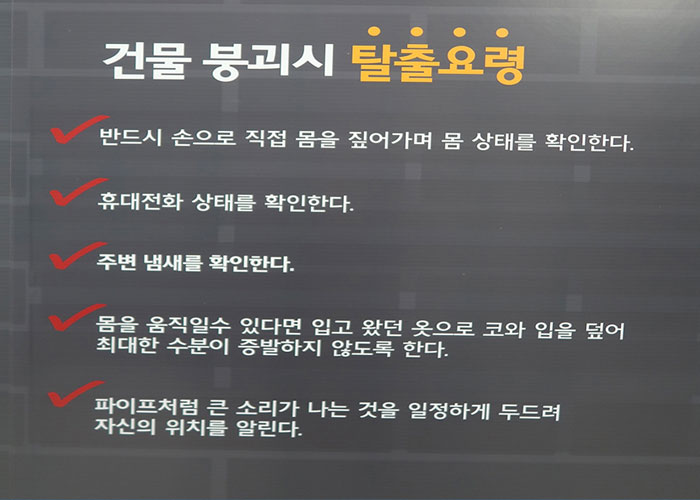 화재안전 체험 이미지6 - 건물붕괴시 탈출요령
    반드시 손으로 직접 몸을 짚어가며 몸 상태를 확인한다, 휴대전화 상태를 확인한다, 주변 냄새를 확인한다, 몸을 움직일수 있다면 입고 왔던 옷으로 코와 입을 덮어 최대한 수분이 증발하지 않도록 한다, 파이프처럼 큰 소리가 나는 것을 일정하게 두드려 자신의 위치를 알린다.