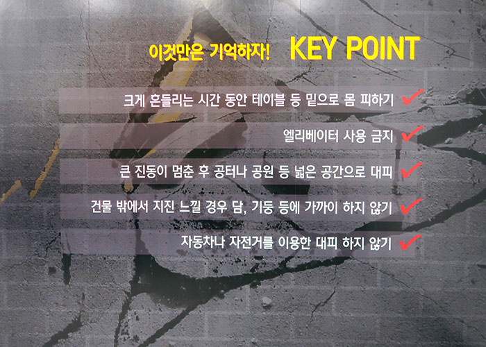 재난안전 체험 이미지2 - 이것만은 기억하자 key point 크게 흔들리는 시간 동안 테이블 등 밑으로 몸 피하기,
    엘리베이터 사용 금지, 큰 진동이 멈춘 후 공터나 공원 등 넓은 공간으로 대피, 건물 밖에서 지진 느낄 경우 담, 기둥 등에 가까이 하지 않기, 자동차나 자전거를 이용한 대피 하지 않기